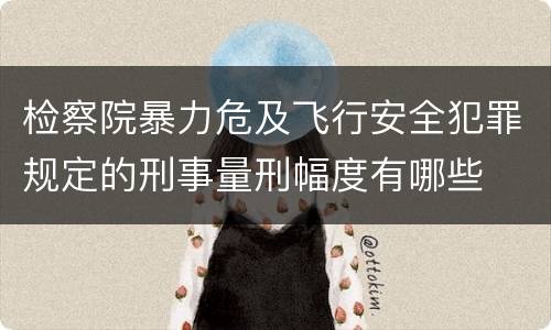 检察院暴力危及飞行安全犯罪规定的刑事量刑幅度有哪些