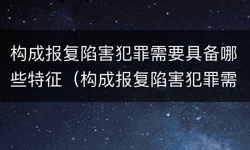 构成报复陷害犯罪需要具备哪些特征（构成报复陷害犯罪需要具备哪些特征呢）