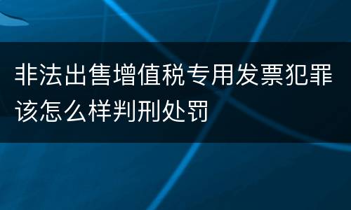 非法出售增值税专用发票犯罪该怎么样判刑处罚