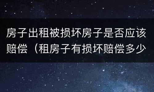 房子出租被损坏房子是否应该赔偿（租房子有损坏赔偿多少怎样界定）