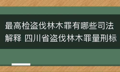 最高检盗伐林木罪有哪些司法解释 四川省盗伐林木罪量刑标准司法解释