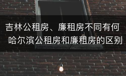 吉林公租房、廉租房不同有何 哈尔滨公租房和廉租房的区别