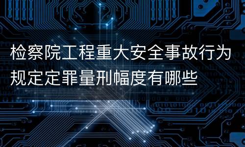 检察院工程重大安全事故行为规定定罪量刑幅度有哪些