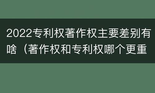 2022专利权著作权主要差别有啥（著作权和专利权哪个更重要）