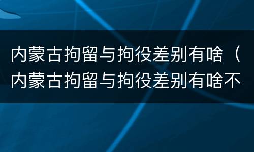 内蒙古拘留与拘役差别有啥（内蒙古拘留与拘役差别有啥不同）