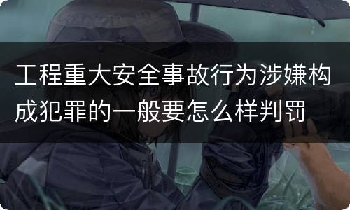 工程重大安全事故行为涉嫌构成犯罪的一般要怎么样判罚
