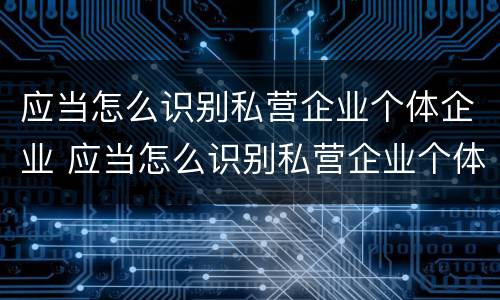 应当怎么识别私营企业个体企业 应当怎么识别私营企业个体企业资质
