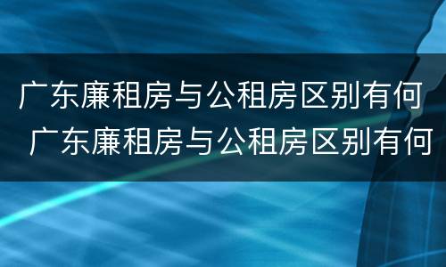 广东廉租房与公租房区别有何 广东廉租房与公租房区别有何不同
