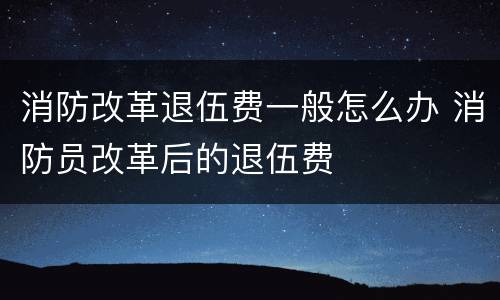 消防改革退伍费一般怎么办 消防员改革后的退伍费