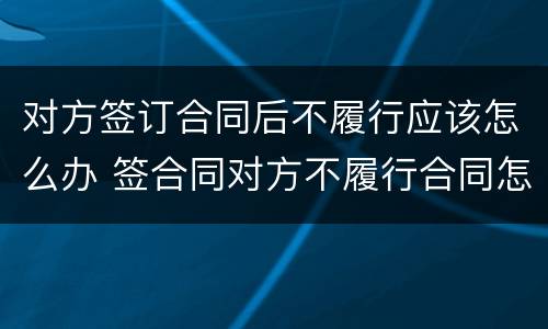 对方签订合同后不履行应该怎么办 签合同对方不履行合同怎么办