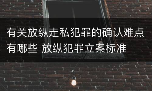 有关放纵走私犯罪的确认难点有哪些 放纵犯罪立案标准