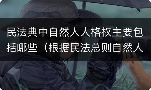 民法典中自然人人格权主要包括哪些（根据民法总则自然人享有哪些人格权）
