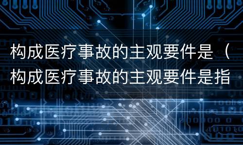 构成医疗事故的主观要件是（构成医疗事故的主观要件是指）