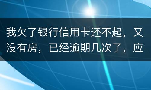 我欠了银行信用卡还不起,又没有房,已经逾期几次了,应该怎么处理