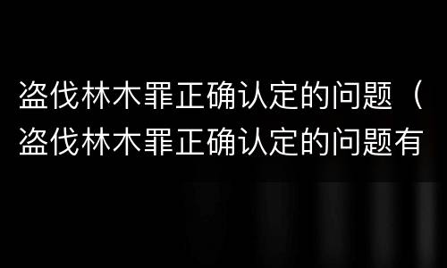 盗伐林木罪正确认定的问题（盗伐林木罪正确认定的问题有）
