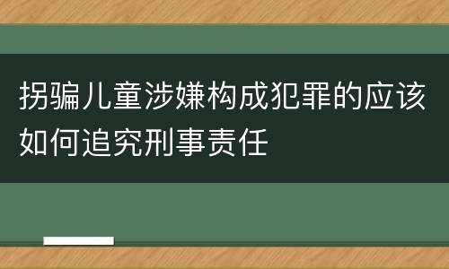 拐骗儿童涉嫌构成犯罪的应该如何追究刑事责任