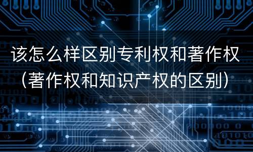 该怎么样区别专利权和著作权（著作权和知识产权的区别）