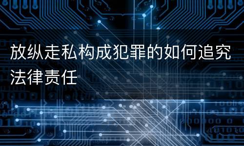 放纵走私构成犯罪的如何追究法律责任