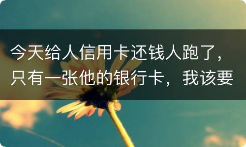 今天给人信用卡还钱人跑了，只有一张他的银行卡，我该要怎样办
