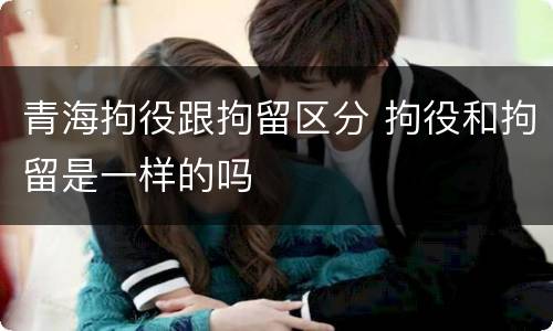 青海拘役跟拘留区分 拘役和拘留是一样的吗