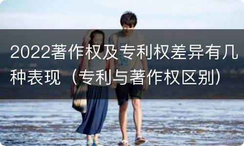 2022著作权及专利权差异有几种表现（专利与著作权区别）