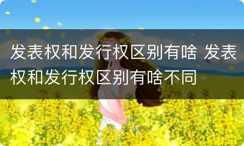 发表权和发行权区别有啥 发表权和发行权区别有啥不同