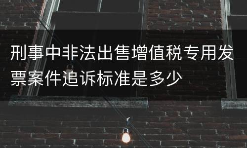 刑事中非法出售增值税专用发票案件追诉标准是多少