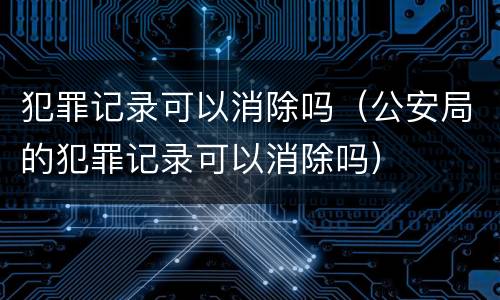 犯罪记录可以消除吗（公安局的犯罪记录可以消除吗）