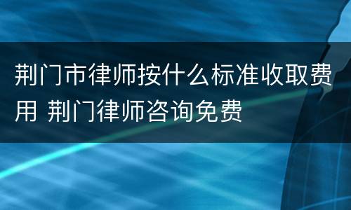 荆门市律师按什么标准收取费用 荆门律师咨询免费