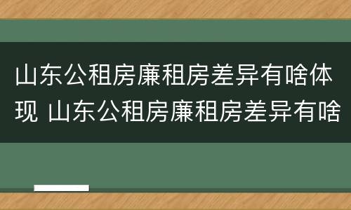 山东公租房廉租房差异有啥体现 山东公租房廉租房差异有啥体现呢