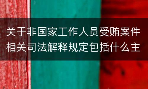 关于非国家工作人员受贿案件相关司法解释规定包括什么主要内容