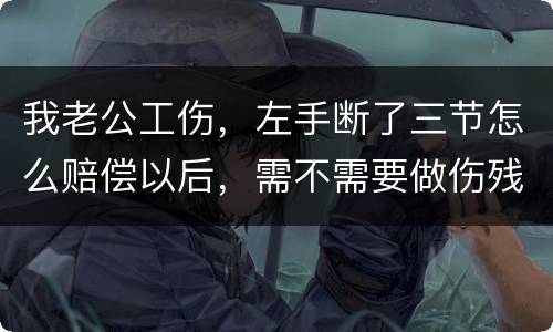 我老公工伤，左手断了三节怎么赔偿以后，需不需要做伤残鉴定