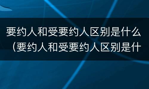 要约人和受要约人区别是什么（要约人和受要约人区别是什么）