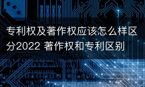 专利权及著作权应该怎么样区分2022 著作权和专利区别