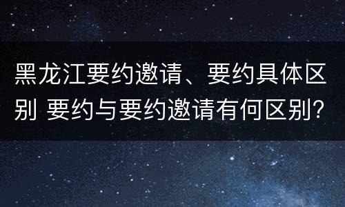 黑龙江要约邀请、要约具体区别 要约与要约邀请有何区别?