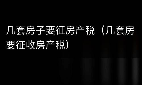 几套房子要征房产税（几套房要征收房产税）