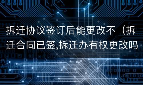 拆迁协议签订后能更改不（拆迁合同已签,拆迁办有权更改吗）
