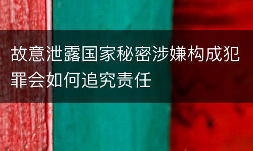 故意泄露国家秘密涉嫌构成犯罪会如何追究责任