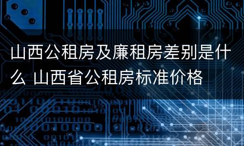 山西公租房及廉租房差别是什么 山西省公租房标准价格