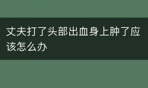 丈夫打了头部出血身上肿了应该怎么办