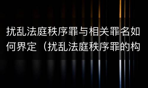 扰乱法庭秩序罪与相关罪名如何界定（扰乱法庭秩序罪的构成要件）