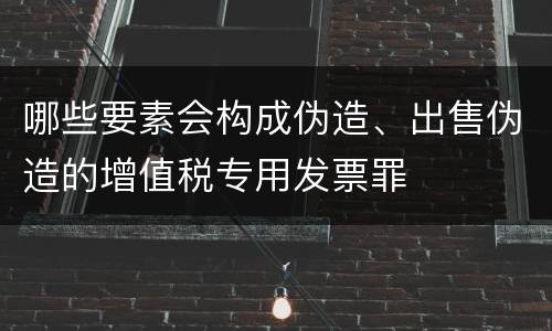 哪些要素会构成伪造、出售伪造的增值税专用发票罪