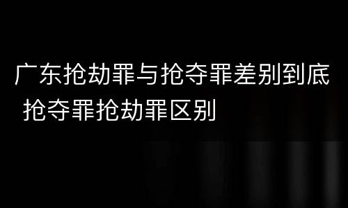 广东抢劫罪与抢夺罪差别到底 抢夺罪抢劫罪区别