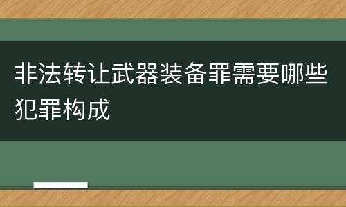 非法转让武器装备罪需要哪些犯罪构成