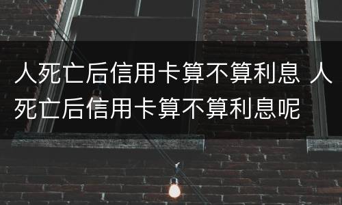 人死亡后信用卡算不算利息 人死亡后信用卡算不算利息呢