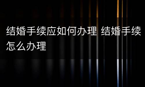 结婚手续应如何办理 结婚手续怎么办理