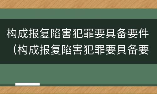 构成报复陷害犯罪要具备要件（构成报复陷害犯罪要具备要件有哪些）