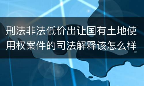 刑法非法低价出让国有土地使用权案件的司法解释该怎么样规定