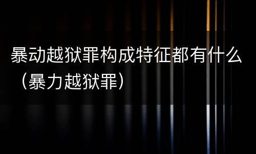 暴动越狱罪构成特征都有什么（暴力越狱罪）