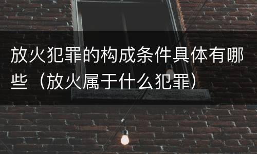 放火犯罪的构成条件具体有哪些（放火属于什么犯罪）